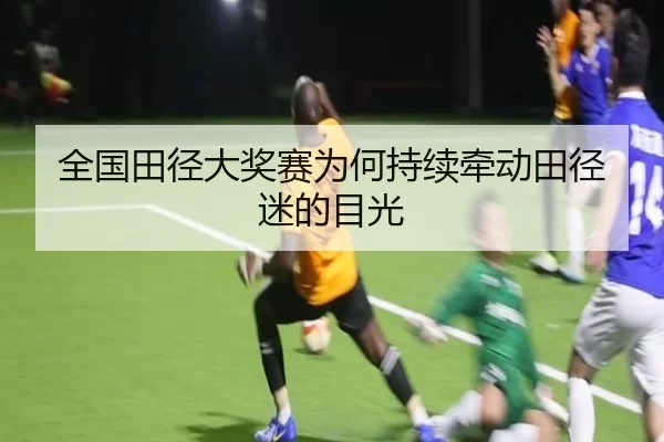 全国田径大奖赛为何持续牵动田径迷的目光